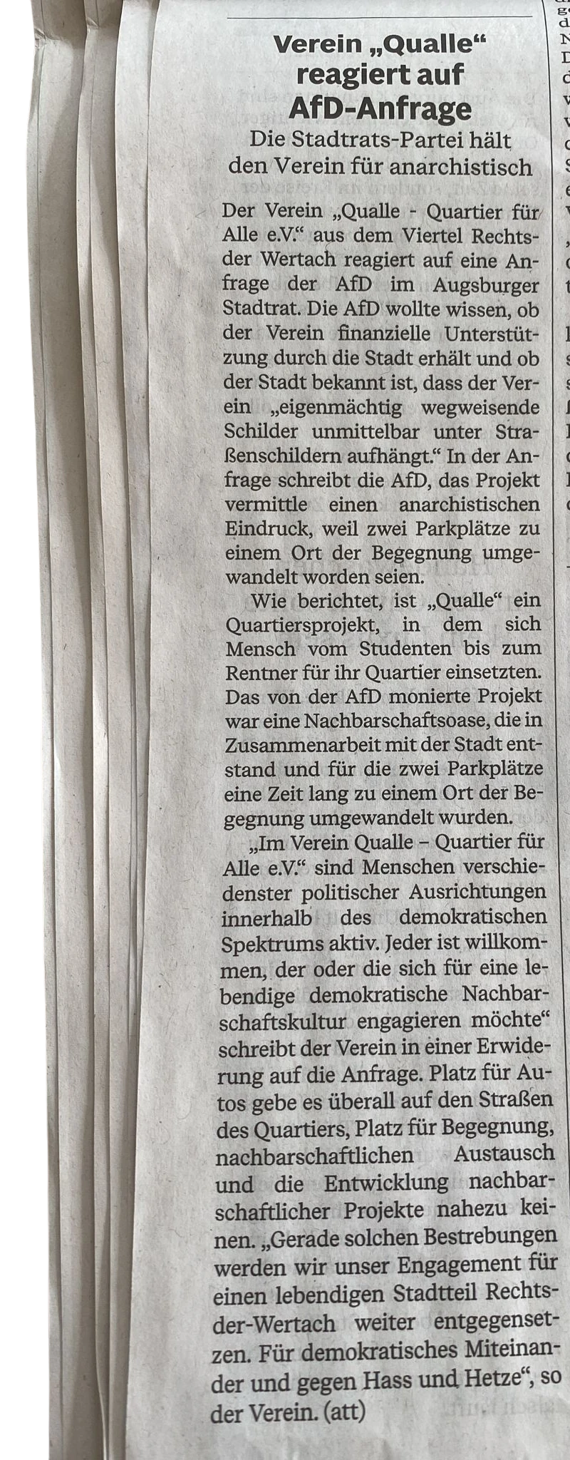 Augsburger Allgemeine, 10.07.2024: Verein „Qualle“ reagiert auf AfD-Anfrage. Die Stadtrats-Partei hält den Verein für anarchistisch. Der Verein „Qualle - Quartier für Alle e.V.“ aus dem Viertel Rechts der Wertach reagiert auf eine Anfrage der AfD im Augsburger Stadtrat. Die AfD wollte wissen, ob der Verein finanzielle Unterstützung durch die Stadt erhält und ob der Stadt bekannt ist, dass der Verein „eigenmächtig wegweisende Schilder unmittelbar unter Straßenschildern aufhängt.“ In der Anfrage schreibt die AfD, das Projekt vermittle einen anarchistischen Eindruck, weil zwei Parkplätze zu einem Ort der Begegnung umgewandelt worden seien. Wie berichtet, ist „Qualle“ ein Quartiersprojekt, in dem sich Mensch vom Studenten bis zum Rentner für ihr Quartier einsetzten. Das von der AfD monierte Projekt war eine Nachbarschaftsoase, die in Zusammenarbeit mit der Stadt entstand und für die zwei Parkplätze eine Zeit lang zu einem Ort der Begegnung umgewandelt wurden. „Im Verein Qualle – Quartier für Alle e.V.“ sind Menschen verschiedenster politischer Ausrichtungen innerhalb des demokratischen Spektrums aktiv. Jeder ist willkommen, der oder die sich für eine lebendige demokratische Nachbarschaftskultur engagieren möchte“ schreibt der Verein in einer Erwiderung auf die Anfrage. Platz für Autos gebe es überall auf den Straßen des Quartiers, Platz für Begegnung, nachbarschaftlichen Austausch und die Entwicklung nachbarschaftlicher Projekte nahezu keinen. „Gerade solchen Bestrebungen werden wir unser Engagement für einen lebendigen Stadtteil Rechts-der-Wertach weiter entgegensetzen. Für demokratisches Miteinander und gegen Hass und Hetze“, so der Verein. (att) Augsburger Allgemeine, 10.07.2024: Verein „Qualle“ reagiert auf AfD-Anfrage. Die Stadtrats-Partei hält den Verein für anarchistisch. Der Verein „Qualle - Quartier für Alle e.V.“ aus dem Viertel Rechts der Wertach reagiert auf eine Anfrage der AfD im Augsburger Stadtrat. Die AfD wollte wissen, ob der Verein finanzielle Unterstützung durch die Stadt erhält und ob der Stadt bekannt ist, dass der Verein „eigenmächtig wegweisende Schilder unmittelbar unter Straßenschildern aufhängt.“ In der Anfrage schreibt die AfD, das Projekt vermittle einen anarchistischen Eindruck, weil zwei Parkplätze zu einem Ort der Begegnung umgewandelt worden seien. Wie berichtet, ist „Qualle“ ein Quartiersprojekt, in dem sich Mensch vom Studenten bis zum Rentner für ihr Quartier einsetzten. Das von der AfD monierte Projekt war eine Nachbarschaftsoase, die in Zusammenarbeit mit der Stadt entstand und für die zwei Parkplätze eine Zeit lang zu einem Ort der Begegnung umgewandelt wurden. „Im Verein Qualle – Quartier für Alle e.V.“ sind Menschen verschiedenster politischer Ausrichtungen innerhalb des demokratischen Spektrums aktiv. Jeder ist willkommen, der oder die sich für eine lebendige demokratische Nachbarschaftskultur engagieren möchte“ schreibt der Verein in einer Erwiderung auf die Anfrage. Platz für Autos gebe es überall auf den Straßen des Quartiers, Platz für Begegnung, nachbarschaftlichen Austausch und die Entwicklung nachbarschaftlicher Projekte nahezu keinen. „Gerade solchen Bestrebungen werden wir unser Engagement für einen lebendigen Stadtteil Rechts-der-Wertach weiter entgegensetzen. Für demokratisches Miteinander und gegen Hass und Hetze“, so der Verein. (att)